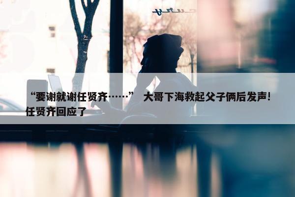 “要谢就谢任贤齐……” 大哥下海救起父子俩后发声!任贤齐回应了