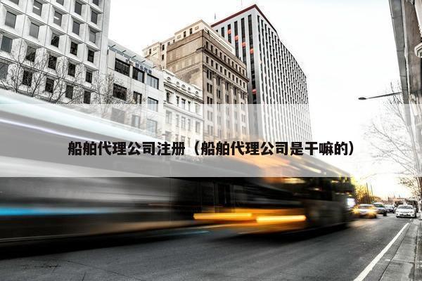 船舶代理公司注册（船舶代理公司是干嘛的）