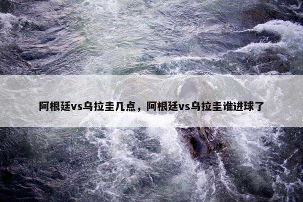 阿根廷vs乌拉圭几点，阿根廷vs乌拉圭谁进球了