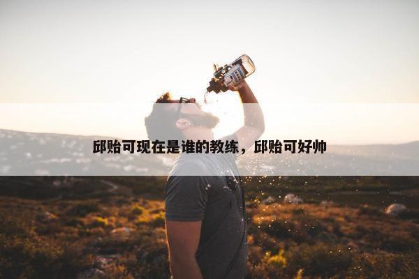 邱贻可现在是谁的教练，邱贻可好帅