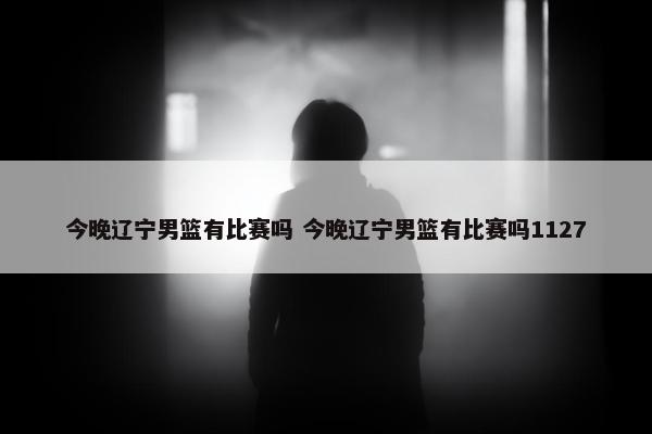 今晚辽宁男篮有比赛吗 今晚辽宁男篮有比赛吗1127