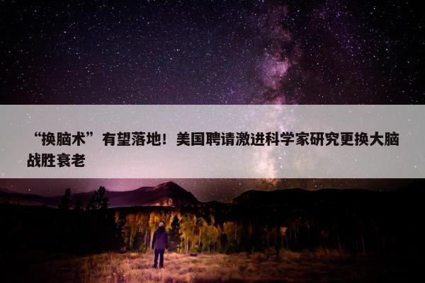 “换脑术”有望落地！美国聘请激进科学家研究更换大脑战胜衰老