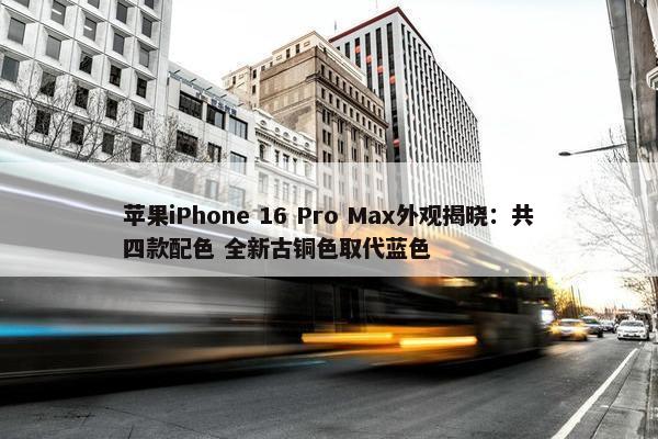 苹果iPhone 16 Pro Max外观揭晓：共四款配色 全新古铜色取代蓝色