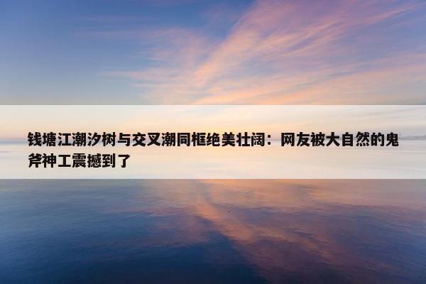 钱塘江潮汐树与交叉潮同框绝美壮阔：网友被大自然的鬼斧神工震撼到了