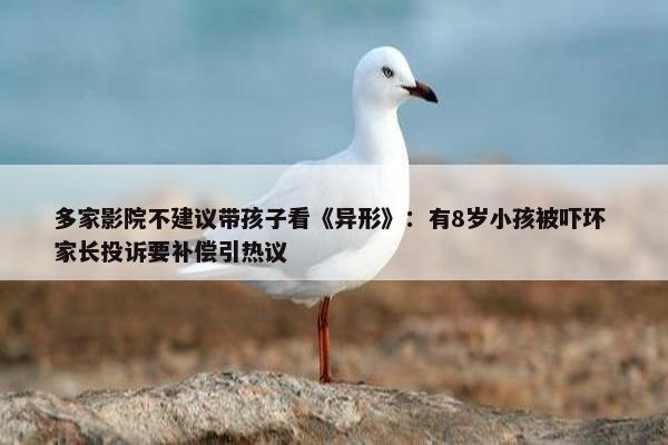 多家影院不建议带孩子看《异形》：有8岁小孩被吓坏 家长投诉要补偿引热议