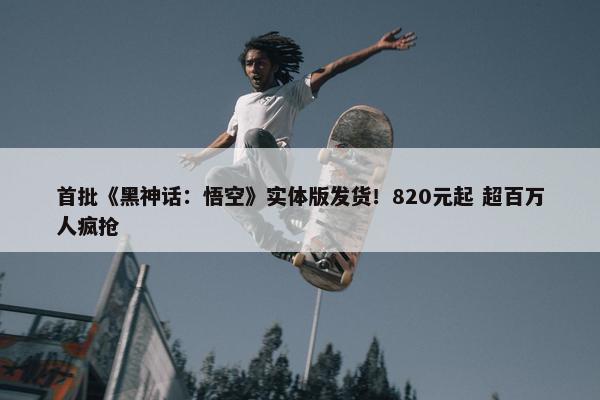 首批《黑神话：悟空》实体版发货！820元起 超百万人疯抢