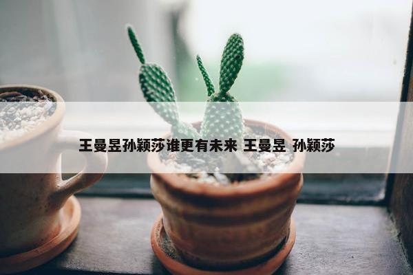 王曼昱孙颖莎谁更有未来 王曼昱 孙颖莎