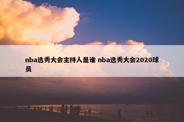 nba选秀大会主持人是谁 nba选秀大会2020球员