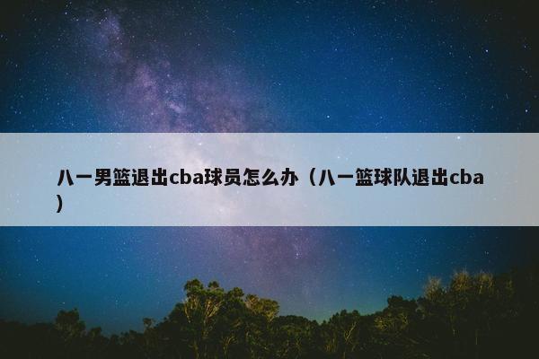 八一男篮退出cba球员怎么办（八一篮球队退出cba）