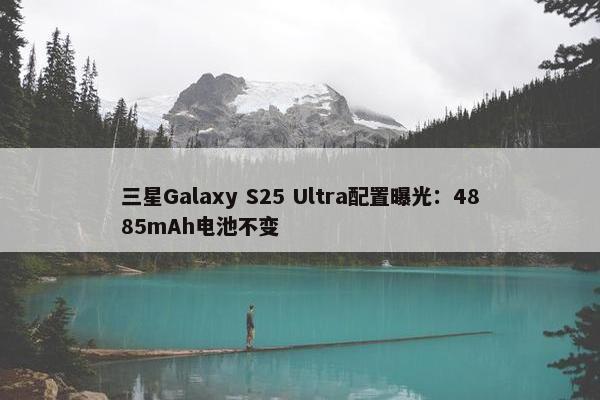 三星Galaxy S25 Ultra配置曝光：4885mAh电池不变