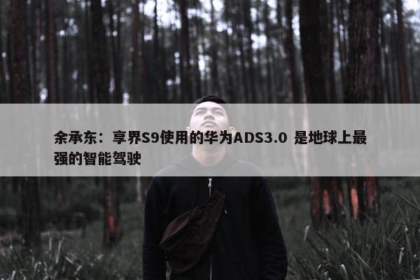 余承东：享界S9使用的华为ADS3.0 是地球上最强的智能驾驶