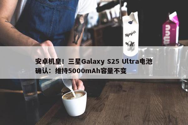 安卓机皇！三星Galaxy S25 Ultra电池确认：维持5000mAh容量不变