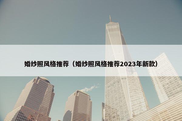 婚纱照风格推荐（婚纱照风格推荐2023年新款）