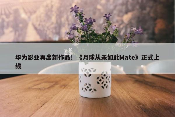 华为影业再出新作品！《月球从未如此Mate》正式上线