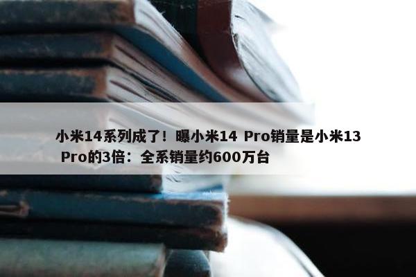 小米14系列成了！曝小米14 Pro销量是小米13 Pro的3倍：全系销量约600万台