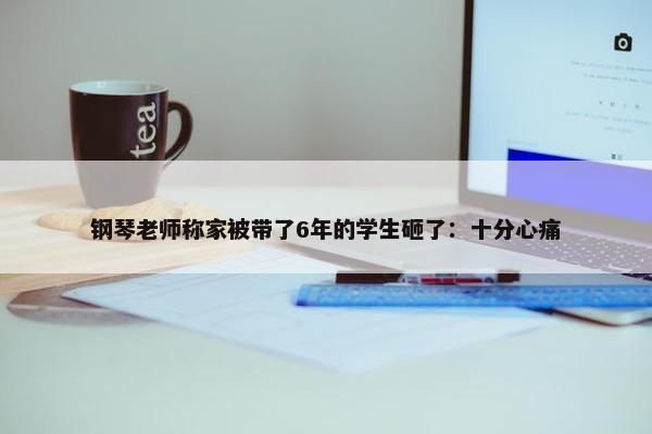 钢琴老师称家被带了6年的学生砸了：十分心痛