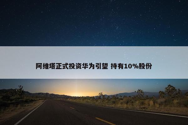 阿维塔正式投资华为引望 持有10%股份