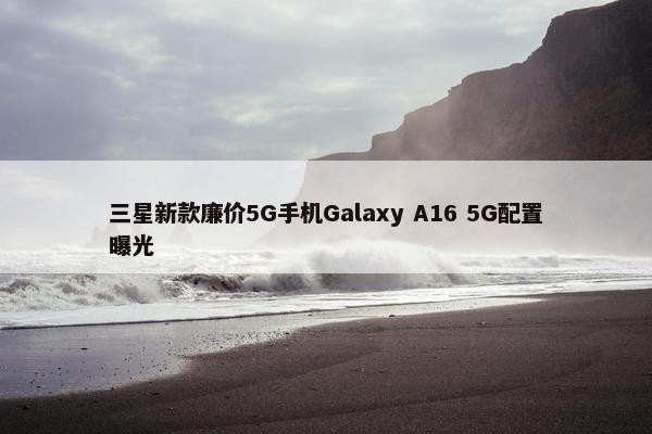 三星新款廉价5G手机Galaxy A16 5G配置曝光