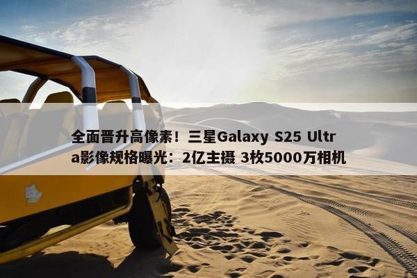 全面晋升高像素！三星Galaxy S25 Ultra影像规格曝光：2亿主摄 3枚5000万相机