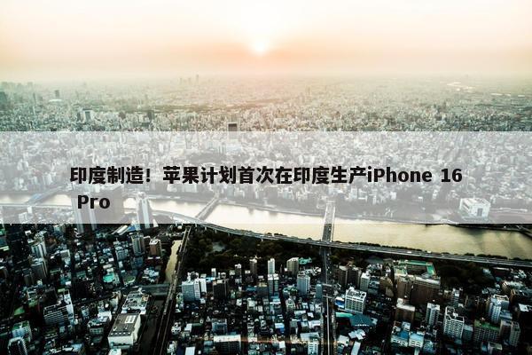 印度制造！苹果计划首次在印度生产iPhone 16 Pro