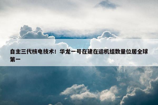 自主三代核电技术！华龙一号在建在运机组数量位居全球第一