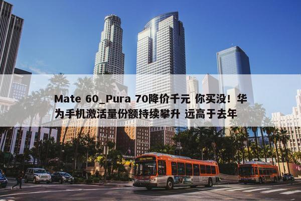 Mate 60_Pura 70降价千元 你买没！华为手机激活量份额持续攀升 远高于去年