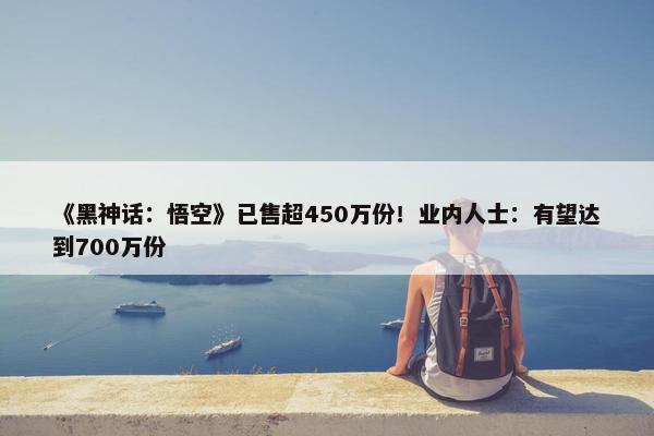 《黑神话：悟空》已售超450万份！业内人士：有望达到700万份