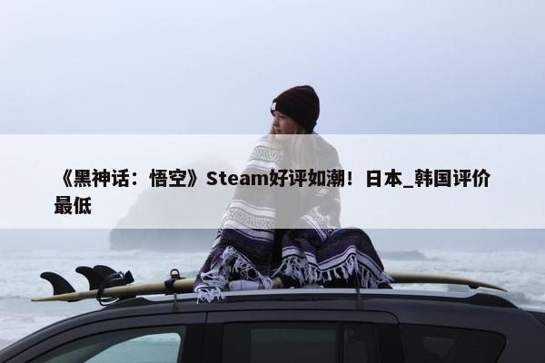 《黑神话：悟空》Steam好评如潮！日本_韩国评价最低