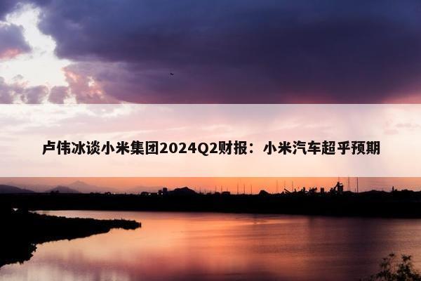 卢伟冰谈小米集团2024Q2财报：小米汽车超乎预期