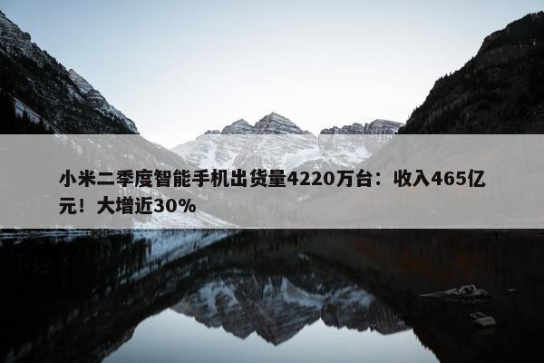 小米二季度智能手机出货量4220万台：收入465亿元！大增近30%