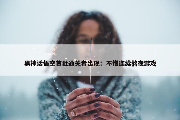 黑神话悟空首批通关者出现：不惜连续熬夜游戏