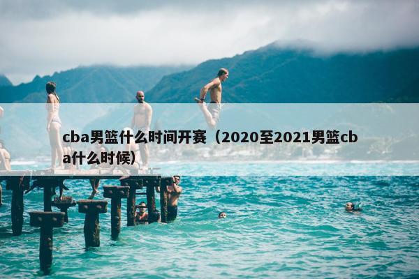 cba男篮什么时间开赛（2020至2021男篮cba什么时候）