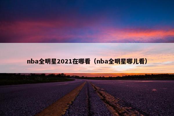 nba全明星2021在哪看（nba全明星哪儿看）