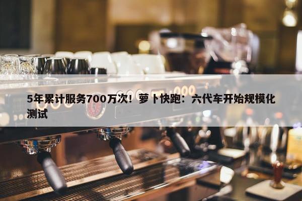 5年累计服务700万次！萝卜快跑：六代车开始规模化测试