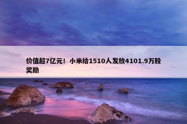 价值超7亿元！小米给1510人发放4101.9万股奖励