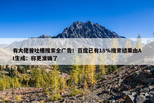 有大佬曾吐槽搜索全广告！百度已有18%搜索结果由AI生成：称更准确了