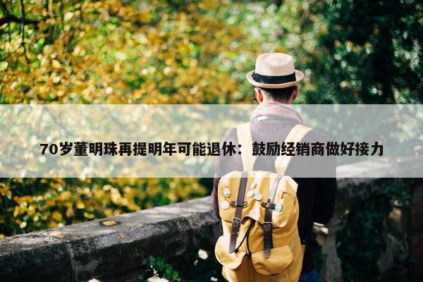 70岁董明珠再提明年可能退休：鼓励经销商做好接力