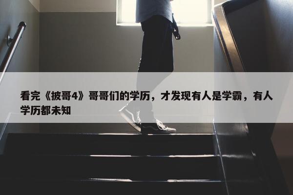 看完《披哥4》哥哥们的学历，才发现有人是学霸，有人学历都未知