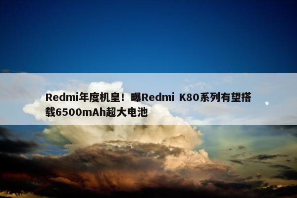 Redmi年度机皇！曝Redmi K80系列有望搭载6500mAh超大电池