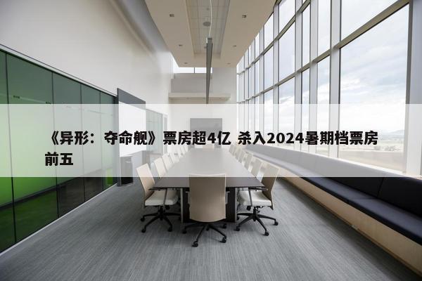 《异形：夺命舰》票房超4亿 杀入2024暑期档票房前五