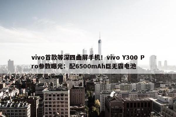 vivo首款等深四曲屏手机！vivo Y300 Pro参数曝光：配6500mAh巨无霸电池