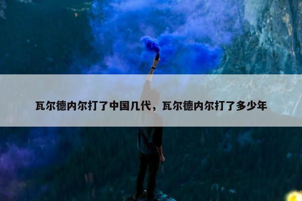 瓦尔德内尔打了中国几代，瓦尔德内尔打了多少年