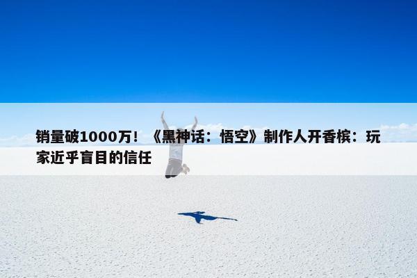 销量破1000万！《黑神话：悟空》制作人开香槟：玩家近乎盲目的信任