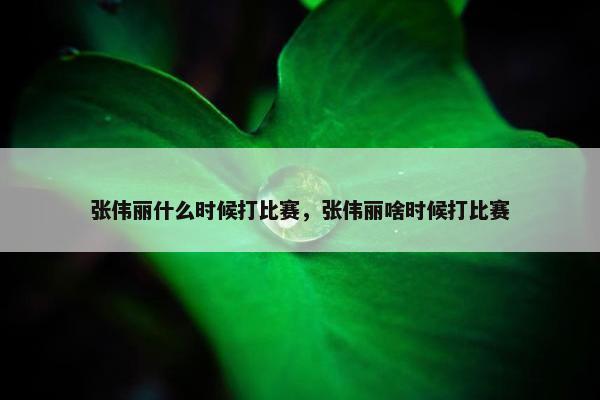 张伟丽什么时候打比赛，张伟丽啥时候打比赛