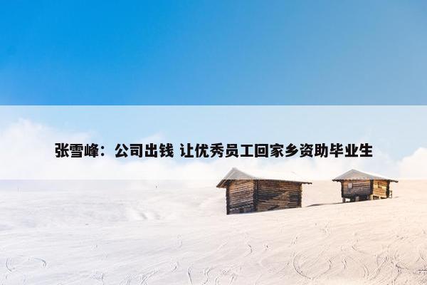 张雪峰：公司出钱 让优秀员工回家乡资助毕业生