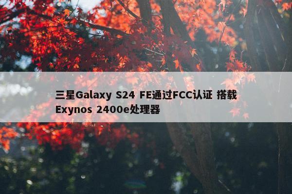 三星Galaxy S24 FE通过FCC认证 搭载Exynos 2400e处理器