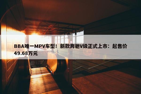 BBA唯一MPV车型！新款奔驰V级正式上市：起售价49.68万元