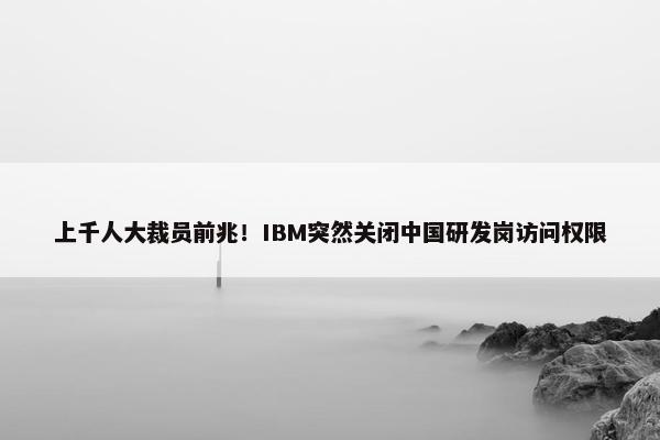 上千人大裁员前兆！IBM突然关闭中国研发岗访问权限