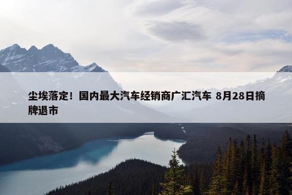 尘埃落定！国内最大汽车经销商广汇汽车 8月28日摘牌退市