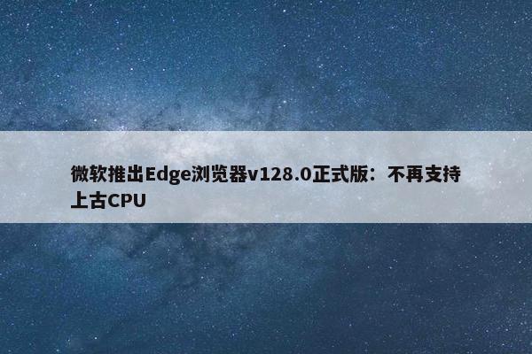 微软推出Edge浏览器v128.0正式版：不再支持上古CPU